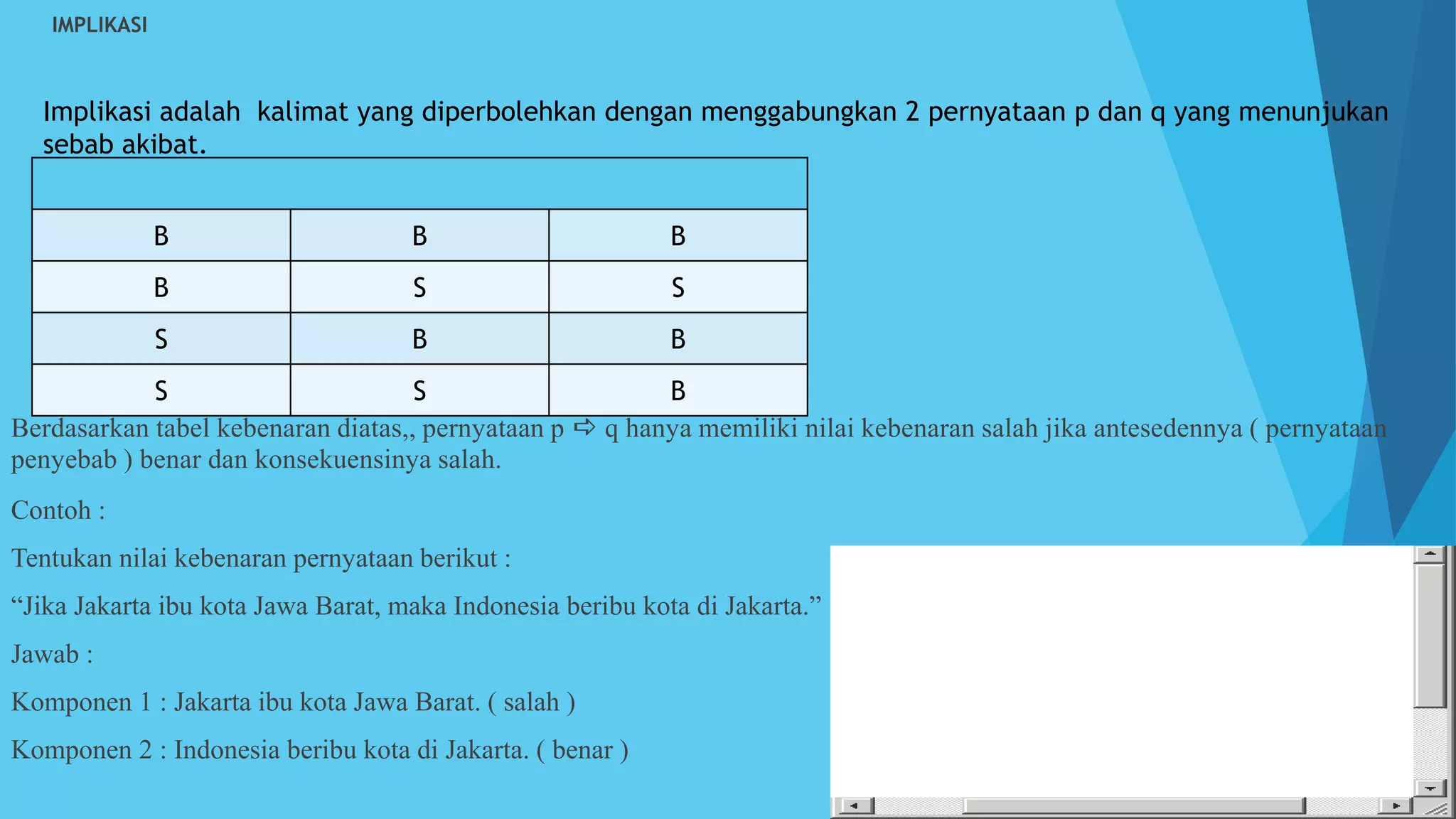  IMPLIKASI
Berdasarkan tabel kebenaran diatas,, pernyataan p  q hanya memiliki nilai kebenaran salah jika antesedennya ( pernyataan
penyebab ) benar dan konsekuensinya salah.
Contoh :
Tentukan nilai kebenaran pernyataan berikut :
“Jika Jakarta ibu kota Jawa Barat, maka Indonesia beribu kota di Jakarta.”
Jawab :
Komponen 1 : Jakarta ibu kota Jawa Barat. ( salah )
Komponen 2 : Indonesia beribu kota di Jakarta. ( benar )
Implikasi adalah kalimat yang diperbolehkan dengan menggabungkan 2 pernyataan p dan q yang menunjukan
sebab akibat.
B B B
B S S
S B B
S S B
 