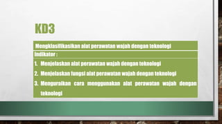 KD3
Mengklasifikasikan alat perawatan wajah dengan teknologi
Indikator :
1. Menjelaskan alat perawatan wajah dengan teknologi
2. Menjelaskan fungsi alat perawatan wajah dengan teknologi
3. Menguraikan cara menggunakan alat perawatan wajah dengan
teknologi
 