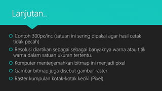 Lanjutan..
 Contoh 300px/inc (satuan ini sering dipakai agar hasil cetak
tidak pecah)
 Resolusi diartikan sebagai sebagai banyaknya warna atau titik
warna dalam satuan ukuran tertentu.
 Komputer menterjemahkan bitmap ini menjadi pixel
 Gambar bitmap juga disebut gambar raster
 Raster kumpulan kotak-kotak kecikl (Pixel)
 