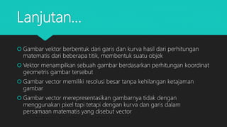 Lanjutan…
 Gambar vektor berbentuk dari garis dan kurva hasil dari perhitungan
matematis dari beberapa titik, membentuk suatu objek
 Vektor menampilkan sebuah gambar berdasarkan perhitungan koordinat
geometris gambar tersebut
 Gambar vector memiliki resolusi besar tanpa kehilangan ketajaman
gambar
 Gambar vector merepresentasikan gambarnya tidak dengan
menggunakan pixel tapi tetapi dengan kurva dan garis dalam
persamaan matematis yang disebut vector
 