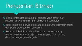 Pengertian Bitmap
 Representasi dari citra digital gambar yang terdiri dari
susunan titik yang tersimpan di memori computer
 Nilai setiap titik diawali oleh satu bit data untuk gambar hitam
dan putih, atau gambar berwarna
 Kerapan titik-titik tersebut dinamakan resolusi, yang
menunjukan seberapa tajam gambar yang ditampilkan,
ditunjuk dengan jumlah garis
 