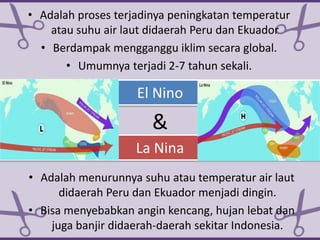 El Nino
• Adalah proses terjadinya peningkatan temperatur
atau suhu air laut didaerah Peru dan Ekuador
• Berdampak mengganggu iklim secara global.
• Umumnya terjadi 2-7 tahun sekali.
La Nina
• Adalah menurunnya suhu atau temperatur air laut
didaerah Peru dan Ekuador menjadi dingin.
• Bisa menyebabkan angin kencang, hujan lebat dan
juga banjir didaerah-daerah sekitar Indonesia.
&
 