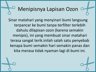 Menipisnya Lapisan Ozon
Sinar matahari yang menyinari bumi langsung
terpancar ke bumi tanpa terfilter terlebih
dahulu dilapisan ozon (karena semakin
menipis), ini yang membuat sinar matahari
terasa sangat terik.inilah salah satu penyebab
kenapa bumi semakin hari semakin panas dan
kita merasa tidak nyaman lagi di bumi ini.
 