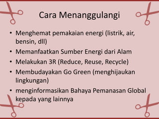 Cara Menanggulangi
• Menghemat pemakaian energi (listrik, air,
bensin, dll)
• Memanfaatkan Sumber Energi dari Alam
• Melakukan 3R (Reduce, Reuse, Recycle)
• Membudayakan Go Green (menghijaukan
lingkungan)
• menginformasikan Bahaya Pemanasan Global
kepada yang lainnya
 