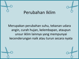 Perubahan Iklim
Merupakan perubahan suhu, tekanan udara
angin, curah hujan, kelembapan, ataupun
unsur iklim lainnya yang mempunyai
kecenderungan naik atau turun secara nyata
 