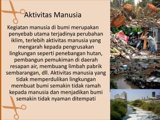 Aktivitas Manusia
Kegiatan manusia di bumi merupakan
penyebab utama terjadinya perubahan
iklim, terlebih aktivitas manusia yang
mengarah kepada pengrusakan
lingkungan seperti penebangan hutan,
pembangun pemukiman di daerah
resapan air, membuang limbah pabrik
sembarangan, dll. Aktivitas manusia yang
tidak memperdulikan lingkungan
membuat bumi semakin tidak ramah
kepada manusia dan menjadikan bumi
semakin tidak nyaman ditempati
 