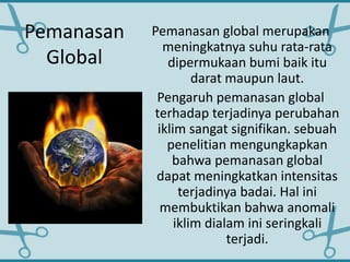 Pemanasan
Global
Pemanasan global merupakan
meningkatnya suhu rata-rata
dipermukaan bumi baik itu
darat maupun laut.
Pengaruh pemanasan global
terhadap terjadinya perubahan
iklim sangat signifikan. sebuah
penelitian mengungkapkan
bahwa pemanasan global
dapat meningkatkan intensitas
terjadinya badai. Hal ini
membuktikan bahwa anomali
iklim dialam ini seringkali
terjadi.
 