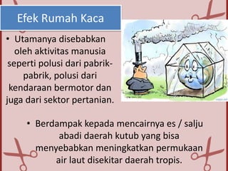 Efek Rumah Kaca
• Utamanya disebabkan
oleh aktivitas manusia
seperti polusi dari pabrik-
pabrik, polusi dari
kendaraan bermotor dan
juga dari sektor pertanian.
• Berdampak kepada mencairnya es / salju
abadi daerah kutub yang bisa
menyebabkan meningkatkan permukaan
air laut disekitar daerah tropis.
 