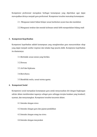 Kompetensi profesional merupakan berbagai kemampuan yang diperlukan agar dapat
mewujudkan dirinya menjadi guru profesional. Kompetensi tersebut mencakup kemampuan:
2.1. Menguasai materi bahan belajar sesuai kurikulum secara luas dan mendalam
2.2.Menguasai struktur dan metode keilmuan untuk lebih memperdalam bidang studi

3. Kompetensi Kepribadian
Kompetensi kepribadian adalah kemampuan yang mengharuskan guru mencerminkan sikap
yang dapat menjadi sumber inspirasi dan teladan bagi peserta didik. Kompetensi kepribadian
itu diantaranya:
3.1.Bertindak sesuai aturan yang berlaku
3.2.Dewasa
3.3.Arif dan bijaksana
3.4.Berwibawa
3.5.Berakhlak mulia, sesuai norma agama.
4. Kompetensi Sosial
Kompetensi sosial merupakan kemampuan guru untuk menyesuaikan diri dengan lingkungan
sekitar dalam membawakan tugasnya sebagai guru sehingga tercipta keadaan yang kondusif,
nyaman, dan menyenangkan. Kompetensi tersebut tercermin dalam:
4.1.Interaksi dengan siswa
4.2.Interaksi dengan guru dan jajaran pendidikan
4.3.Interaksi dengan orang tua siswa
4.4.Interaksi dengan masyarakat

 