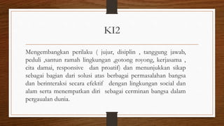 KI2
Mengembangkan perilaku ( jujur, disiplin , tanggung jawab,
peduli ,santun ramah lingkungan ,gotong royong, kerjasama ,
cita damai, responsive dan proatif) dan menunjukkan sikap
sebagai bagian dari solusi atas berbagai permasalahan bangsa
dan berinteraksi secara efektif dengan lingkungan social dan
alam serta menempatkan diri sebagai cerminan bangsa dalam
pergaualan dunia.
