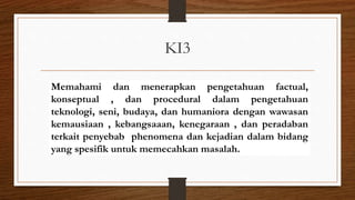 KI3
Memahami dan menerapkan pengetahuan factual,
konseptual , dan procedural dalam pengetahuan
teknologi, seni, budaya, dan humaniora dengan wawasan
kemausiaan , kebangsaaan, kenegaraan , dan peradaban
terkait penyebab phenomena dan kejadian dalam bidang
yang spesifik untuk memecahkan masalah.