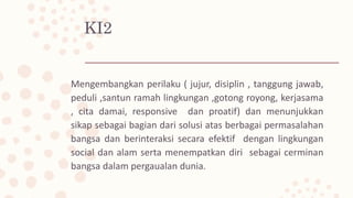 KI2
Mengembangkan perilaku ( jujur, disiplin , tanggung jawab,
peduli ,santun ramah lingkungan ,gotong royong, kerjasama
, cita damai, responsive dan proatif) dan menunjukkan
sikap sebagai bagian dari solusi atas berbagai permasalahan
bangsa dan berinteraksi secara efektif dengan lingkungan
social dan alam serta menempatkan diri sebagai cerminan
bangsa dalam pergaualan dunia.
 
