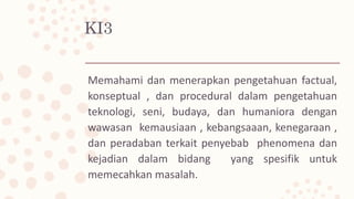 KI3
Memahami dan menerapkan pengetahuan factual,
konseptual , dan procedural dalam pengetahuan
teknologi, seni, budaya, dan humaniora dengan
wawasan kemausiaan , kebangsaaan, kenegaraan ,
dan peradaban terkait penyebab phenomena dan
kejadian dalam bidang yang spesifik untuk
memecahkan masalah.
 