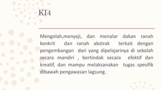 KI4
Mengolah,menyaji, dan menalar dakan ranah
konkrit dan ranah abstrak terkait dengan
pengembangan dari yang dipelajarinya di sekolah
secara mandiri , bertindak secara efektif dan
kreatif, dan mampu melaksanakan tugas spesifik
dibawah pengawasan lagsung.
 