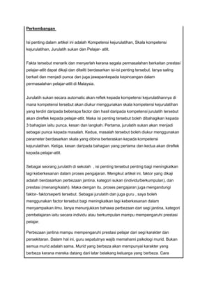 Perkembangan
Isi penting dalam artikel ini adalah Kompetensi kejurulatihan, Skala kompetensi
kejurulatihan, Jurulatih sukan dan Pelajar- atlit.
Fakta tersebut menarik dan menyerlah kerana segala permasalahan berkaitan prestasi
pelajar-atlit dapat dikaji dan diteliti berdasarkan isi-isi penting tersebut. Ianya saling
berkait dan menjadi punca dan juga jawapankepada kepincangan dalam
permasalahan pelajar-atlit di Malaysia.
Jurulatih sukan secara automatic akan reflek kepada kompetensi kejurulatihannya di
mana kompetensi tersebut akan diukur menggunakan skala kompetensi kejurulatihan
yang terdiri daripada beberapa factor dan hasil daripada kompetensi jurulatih tersebut
akan direflek kepada pelajar-atlit. Maka isi penting tersebut boleh dibahagikan kepada
3 bahagian iaitu punca, kesan dan langkah. Pertama, jurulatih sukan akan menjadi
sebagai punca kepada masalah. Kedua, masalah tersebut boleh diukur menggunakan
parameter berdasarkan skala yang dibina berteraskan kepada kompetensi
kejurulatihan. Ketiga, kesan daripada bahagian yang pertama dan kedua akan direflek
kepada pelajar-atlit.
Sebagai seorang jurulatih di sekolah , isi penting tersebut penting bagi meningkatkan
lagi keberkesanan dalam proses pengajaran. Mengikut artikel ini, faktor yang dikaji
adalah berdasarkan perbezaan jantina, kategori sukan (individu/berkumpulan), dan
prestasi (menang/kalah). Maka dengan itu, proses pengajaran juga mengandungi
faktor- faktorseperti tersebut. Sebagai jurulatih dan juga guru , saya boleh
menggunakan factor tersebut bagi meningkatkan lagi keberkesanan dalam
menyampaikan ilmu. Ianya menunjukkan bahawa perbezaan dari segi jantina, kategori
pembelajaran iaitu secara individu atau berkumpulan mampu mempengaruhi prestasi
pelajar.
Perbezaan jantina mampu mempengaruhi prestasi pelajar dari segi karakter dan
persekitaran. Dalam hal ini, guru sepatutnya wajib memahami psikologi murid. Bukan
semua murid adalah sama. Murid yang berbeza akan mempunyai karakter yang
berbeza kerana mereka datang dari latar belakang keluarga yang berbeza. Cara
 