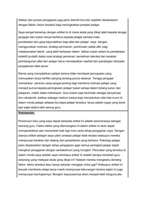 didikan dan proses pengajaran juga perlu diambil kira dan wajiblah diselaraskan
dengan faktor- factor tersebut bagi meningkatkan prestasi pelajar.
Saya sangat bersetuju dengan artikel ini di mana skala yang dikaji ialah kepada tenaga
pengajar dan bukan hanya berfokus kepada pelajar semata-mata.
pendekatan dan gaya kejurulatihan bagi atlet dan pelajar saya dengan
menggunakan motivasi, strategi permainan, pembinaan watak atlit, bagi
melaksanakan teknik yang lebih berkesan dalam latihan sukan selain itu pendekatan
kolektif jurulatih dalam soal strategi pemainan ,kemahiran teknikal dan karakter
pembangunan atlet dan pelajar harus mendapatkan nasihat dan pandangan daripada
pengalaman atlet senior
Ramai yang menyalahkan pelajar kerana tidak mendapat pencapaian yang
memuaskan tanpa berfikir panjang tentang punca sebenar. Tenaga pengajar
memainkan peranan yang sangat penting bagi membina motivasi pelajar yang
menjadi punca kepada peningkatan pelajar bukan sahaja dalam bidang sukan dan
pelajaran, malah dalam kehidupan. Guru bukan saja bertindak sebagai penyampai
ilmu akademik, bahkan sebagai medium kedua bagi menyalurkan nilai-nilai murni di
dalam minda pelajar selepas ibu-bapa pelajar tersebut. Ianya adalah tugas yang berat
tapi wajib dipikul oleh semua guru.
Kesimpulan
Penemuan baru yang saya dapati daripada artikel ini adalah peranansaya sebagai
seorang guru. Faktor-faktor yang dibincangkan di dalam artikel ini akan dapat
memperelokkan dan menambah baik lagi mutu serta tahap pengajaran saya. Dengan
adanya artikel sebegini saya yakin prestasi pelajar tidak terabai walaupun mereka
mempunyai karakter dan datang dari persekitaran yang berbeza. Psikologi pelajar
perlu diselaraskan dengan tahap pengajaran agar semua peringkat pelajar dapat
mengikuti pengajaran dengan semaksimum yang mungkin. Persoalan yang tercetus di
dalam minda saya setelah saya membaca artikel ini adalah berapa ramaikah guru
sekarang yang melepasi skala yang dikaji ini? Adakah mereka mengetahu itentang
faktor- faktor tersebut atau hanya sekadar mengajar untuk gaji? Walaupun artikel ini
banyak membantu tetapi ianya masih mempunyai kekurangan kerana kajian ini juga
mempunyai had kajiannya. Mungkin keputusannya akan menjadi lebih berguna jika
 
