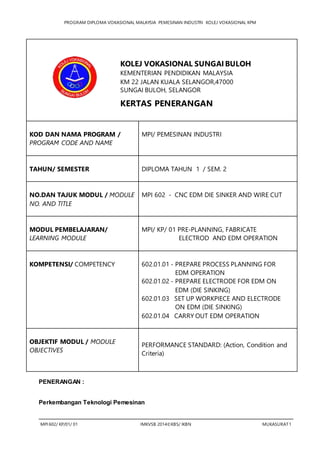 PROGRAM DIPLOMA VOKASIONAL MALAYSIA PEMESINAN INDUSTRI KOLEJ VOKASIONAL KPM
MPI 602/ KP/01/ 01 IMKVSB 2014©KBS/ IKBN MUKASURAT1
KOD DAN NAMA PROGRAM /
PROGRAM CODE AND NAME
MPI/ PEMESINAN INDUSTRI
TAHUN/ SEMESTER DIPLOMA TAHUN 1 / SEM. 2
NO.DAN TAJUK MODUL / MODULE
NO. AND TITLE
MPI 602 - CNC EDM DIE SINKER AND WIRE CUT
MODUL PEMBELAJARAN/
LEARNING MODULE
MPI/ KP/ 01 PRE-PLANNING, FABRICATE
ELECTROD AND EDM OPERATION
KOMPETENSI/ COMPETENCY 602.01.01 - PREPARE PROCESS PLANNING FOR
EDM OPERATION
602.01.02 - PREPARE ELECTRODE FOR EDM ON
EDM (DIE SINKING)
602.01.03 SET UP WORKPIECE AND ELECTRODE
ON EDM (DIE SINKING)
602.01.04 CARRY OUT EDM OPERATION
OBJEKTIF MODUL / MODULE
OBJECTIVES
PERFORMANCE STANDARD: (Action, Condition and
Criteria)
PENERANGAN :
Perkembangan Teknologi Pemesinan
1. KERTAS KERJA
2.
KOLEJ VOKASIONAL SUNGAI BULOH
KEMENTERIAN PENDIDIKAN MALAYSIA
KM 22 JALAN KUALA SELANGOR,47000
SUNGAI BULOH, SELANGOR
KERTAS PENERANGAN
 