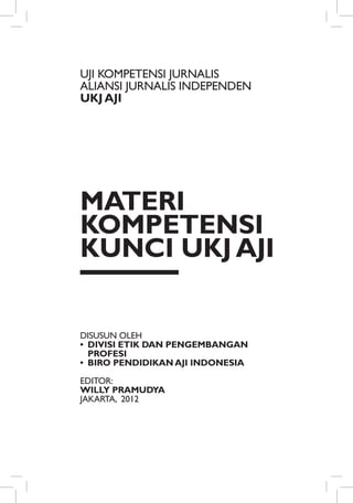 UJI KOMPETENSI JURNALIS
ALIANSI JURNALIS INDePENDEN
UKJ AJI




Materi
Kompetensi
Kunci UKJ AJI


Disusun Oleh
•	 Divisi Etik dan Pengembangan
   Profesi
•	 Biro Pendidikan AJI Indonesia

Editor:
Willy Pramudya
Jakarta, 2012
 