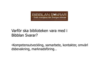 Varför ska biblioteken vara med i
Bibblan Svarar?

•Kompetensutveckling, samarbete, kontakter, omvärl
dsbevakning, marknadsföring…
 