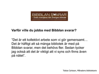Varför ville du jobba med Bibblan svarar?

”Det är ett kollektivt arbete som vi gör gemensamt…
Det är häftigt att så många bibliotek är med på
Bibblan svarar, men det behövs fler. Sedan tycker
jag också att det är viktigt att vi syns och finns även
på nätet”.



                                     Tobias Carlsson, Månadens bibliotekarie
 