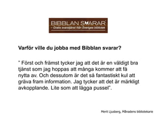 Varför ville du jobba med Bibblan svarar?

” Först och främst tycker jag att det är en väldigt bra
tjänst som jag hoppas att många kommer att få
nytta av. Och dessutom är det så fantastiskt kul att
gräva fram information. Jag tycker att det är märkligt
avkopplande. Lite som att lägga pussel”.



                                     Merit Ljusberg, Månadens bibliotekarie
 