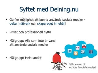Syftet med Delning.nu
• Ge fler möjlighet att kunna använda sociala medier -
  delta i nätverk och skapa eget innehåll!

• Privat och professionell nytta

• Målgrupp: Alla som inte är vana
  att använda sociala medier



• Målgrupp: Hela landet
 