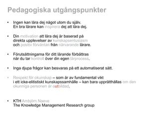 Pedagogiska utgångspunkter
•   Ingen kan lära dej något utom du själv.
    En bra lärare kan inspirera dej att lära dej.

•   Din motivation att lära dej är baserad på
    direkta upplevelser av kunskapsentusiasm
    och positiv förväntan från närvarande lärare.

•   Förutsättningarna för ditt lärande förbättras
    när du tar kontroll över din egen lärprocess.

•   Inga djupa frågor kan besvaras på ett automatiserat sätt.

•   Respekt för okunskap – som är av fundamental vikt
    i ett icke-elitistiskt kunskapssamhälle – kan bara upprätthållas om den
    okunniga personen är outbildad.


•   KTH Ambjörn Naeve
    The Knowledge Management Research group
 
