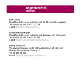 Britt Löfdahl
Utvecklingsledare med inriktning mot fjärrlån och referensarbete
Tel: 08-508 31 096, 076-12 31 096
e-post: britt.lofdahl@stockholm.se

Lisbeth Schoultz Káplár
Utvecklingsledare med inriktning mot databaser och nätresurser
Tel: 08-508 31 097, 076-12 31 097
e-post: lisbeth.schoultz.kaplar@stockholm.se

Hanna Johansson
Vik. utvecklingsledare med inriktning biblioteket på nätet och
lärande, Bibblan svarar, Delning.nu
Tel: 08-508 31 085
e-post: hanna.k.johansson@stockholm.se
 