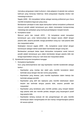 ii
mencakup penguasaan materi kurikulum, mata pelajaran di sekolah dan subtansi
keilmuan yang menaungi materinya. Serta penguasaan tergadap struktur dan
metodologi kurikulum.
Sagala (2009 : 39) menyatakan bahwa sebagai seorang profesional guru harus
memiliki kompetensi keguruan yang cukup.
Berdasarkan pendapat di atas dapat disimpulkan bahwa kompetensi profesional
menurut peneliti adalah kemampuan guru dalam menerapkan konsep-konsep
metodologi dan perbedaan yang membuat pembelajaran menjadi menarik.
4. Kompetensi sosial
Menurut yamin dan maisah (2010 : 12) kompetensi sosial merupakan
kemampuan guru untuk berkomunikasi dan bergaul secara efektif dengan
peserta didik, sesama pendidik, tenaga pendidikan orang tua / wali peserta didik
dan masyarakat sekitar.
Sedangkan menurut sagala (2009 : 38), kompetensi sosial terkait dengan
kemampuan sebagai mahluk sosial dalam berinteraksi dengan orang lain.
Berdasarkan pendapat diatas dapat disimpulkan kompetensi sosial menurut
peneliti adalah kemampuan guru dalam berinteraksi dengan peserta didik dan
tenaga kependidikan orang tua / wali siswa dan masyarakat sekitar.
C. Karakteristik komponen kompetensi mengajar
1. Kompetensi kepribadian
Guru yang berkompemtensi dari segi kepribadian memiliki karakteristik sebagai
berikut :
- Kepribadian yang mantap dan stabil yaitu memiliki konsistensi dalam
bertindak sesua dengan nilai dan norma yang berlaku.
- Kepribadian yang dewasa, yaitu memiliki kepribadian dalam bekerja dan
bertindak sebagai pendidik.
- Kepribadian yang aktif dan bijaksana yaitu memiliki keterbukaan dalam
berpikir dan bertindak dengna peserta didik, sesama pendidik dan
masyarakat
- Kepribadian yang berwibawa yaitu memiliki perilaku yang menjadi teladan
bagi peserta didik dan memiliki perilaku disegani yang berpengaruh positif
bagi peserta didik.
- Kepribadian tentang evaluasi diri dan pengembangan diri yaitu memiliki
kemampuan dalam mengintropeksi diri dan mampu mengembangkan potensi
diri secara optimal.
 