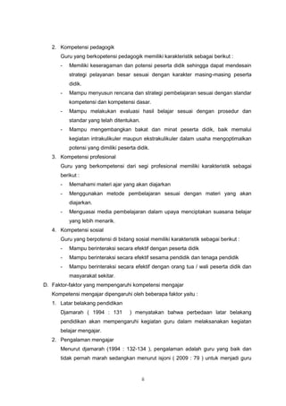 ii
2. Kompetensi pedagogik
Guru yang berkopetensi pedagogik memiliki karakteristik sebagai berikut :
- Memiliki keseragaman dan potensi peserta didik sehingga dapat mendesain
strategi pelayanan besar sesuai dengan karakter masing-masing peserta
didik.
- Mampu menyusun rencana dan strategi pembelajaran sesuai dengan standar
kompetensi dan kompetensi dasar.
- Mampu melakukan evaluasi hasil belajar sesuai dengan prosedur dan
standar yang telah ditentukan.
- Mampu mengembangkan bakat dan minat peserta didik, baik memalui
kegiatan intrakulikuler maupun ekstrakulikuler dalam usaha mengoptimalkan
potensi yang dimiliki peserta didik.
3. Kompetensi profesional
Guru yang berkompetensi dari segi profesional memiliki karakteristik sebagai
berikut :
- Memahami materi ajar yang akan diajarkan
- Menggunakan metode pembelajaran sesuai dengan materi yang akan
diajarkan.
- Menguasai media pembelajaran dalam upaya menciptakan suasana belajar
yang lebih menarik.
4. Kompetensi sosial
Guru yang berpotensi di bidang sosial memiliki karakteristik sebagai berikut :
- Mampu berinteraksi secara efektif dengan peserta didik
- Mampu berinteraksi secara efektif sesama pendidik dan tenaga pendidik
- Mampu berinteraksi secara efektif dengan orang tua / wali peserta didik dan
masyarakat sekitar.
D. Faktor-faktor yang mempengaruhi kompetensi mengajar
Kompetensi mengajar dipengaruhi oleh beberapa faktor yaitu :
1. Latar belakang pendidikan
Djamarah ( 1994 : 131 ) menyatakan bahwa perbedaan latar belakang
pendidikan akan mempengaruhi kegiatan guru dalam melaksanakan kegiatan
belajar mengajar.
2. Pengalaman mengajar
Menurut djamarah (1994 : 132-134 ), pengalaman adalah guru yang baik dan
tidak pernah marah sedangkan menurut isjoni ( 2009 : 79 ) untuk menjadi guru
 