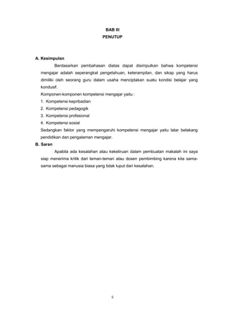 ii
BAB III
PENUTUP
A. Kesimpulan
Berdasarkan pembahasan diatas dapat disimpulkan bahwa kompetensi
mengajar adalah seperangkat pengetahuan, keterampilan, dan sikap yang harus
dimiliki oleh seorang guru dalam usaha menciptakan suatu kondisi belajar yang
kondusif.
Komponen-komponen kompetensi mengajar yaitu :
1. Kompetensi kepribadian
2. Kompetensi pedagogik
3. Kompetensi profesional
4. Kompetensi sosial
Sedangkan faktor yang mempengaruhi kompetensi mengajar yaitu latar belakang
pendidikan dan pengalaman mengajar.
B. Saran
Apabila ada kesalahan atau kekeliruan dalam pembuatan makalah ini saya
siap menerima kritik dari teman-teman atau dosen pembimbing karena kita sama-
sama sebagai manusia biasa yang tidak luput dari kesalahan.
 