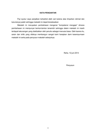 ii
KATA PENGANTAR
Puji syukur saya panjatkan kehadirat allah swt karena atas limpahan rahmat dan
karunianya jualah sehingga makalah ini dapat terselesaikan
Makalah ini merupakan pembahasan mengenai “kompetensi mengajar” dimana
pembahasan ini mempunyai bentuk-bentuk tersendiri sehingga dalam makalah ini masih
terdapat kekurangan yang diakibatkan oleh penulis sebagai manusia biasa. Oleh karena itu,
saran dan kritik yang sifatnya membangun sangat kami harapkan demi kesempurnaan
makalah ini serta pada penyusun makalah selanjutnya.
Raha, 12 juni 2013
Penyusun
 