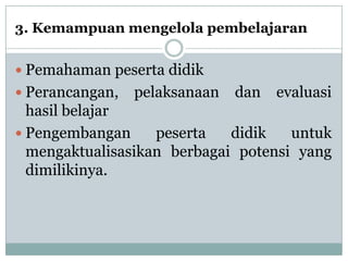 3. Kemampuan mengelola pembelajaran


 Pemahaman peserta didik
 Perancangan,   pelaksanaan   dan   evaluasi
  hasil belajar
 Pengembangan     peserta   didik   untuk
  mengaktualisasikan berbagai potensi yang
  dimilikinya.
 