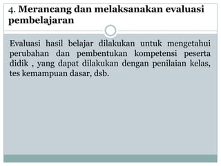 4. Merancang dan melaksanakan evaluasi
pembelajaran

Evaluasi hasil belajar dilakukan untuk mengetahui
perubahan dan pembentukan kompetensi peserta
didik , yang dapat dilakukan dengan penilaian kelas,
tes kemampuan dasar, dsb.
 