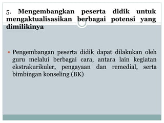 5. Mengembangkan peserta didik untuk
mengaktualisasikan berbagai potensi yang
dimilikinya


 Pengembangan peserta didik dapat dilakukan oleh
 guru melalui berbagai cara, antara lain kegiatan
 ekstrakurikuler, pengayaan dan remedial, serta
 bimbingan konseling (BK)
 