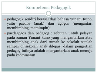 Kompetensi Pedagogik

 pedagogik sendiri berasal dari bahasa Yunani Kuno,
  yaitu paedos (anak) dan agogos (mengantar,
  membimbing, memimpin).
 paedagogos dan pedagog : sebutan untuk pelayan
  pada zaman Yunani kuno yang mengantarkan atau
  membimbing anak dari rumah ke sekolah setelah
  sampai di sekolah anak dilepas, dalam pengertian
  pedagog intinya adalah mengantarkan anak menuju
  pada kedewasaan.
 