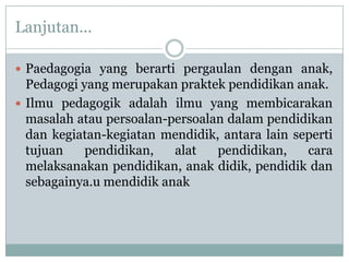 Lanjutan...

 Paedagogia yang berarti pergaulan dengan anak,
  Pedagogi yang merupakan praktek pendidikan anak.
 Ilmu pedagogik adalah ilmu yang membicarakan
  masalah atau persoalan-persoalan dalam pendidikan
  dan kegiatan-kegiatan mendidik, antara lain seperti
  tujuan    pendidikan,   alat   pendidikan,    cara
  melaksanakan pendidikan, anak didik, pendidik dan
  sebagainya.u mendidik anak
 
