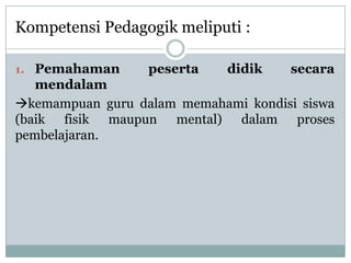 Kompetensi Pedagogik meliputi :

1. Pemahaman      peserta    didik   secara
   mendalam
kemampuan guru dalam memahami kondisi siswa
(baik fisik maupun mental) dalam proses
pembelajaran.
 