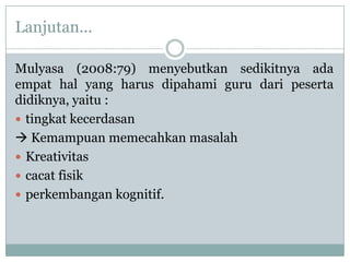 Lanjutan...

Mulyasa (2008:79) menyebutkan sedikitnya ada
empat hal yang harus dipahami guru dari peserta
didiknya, yaitu :
 tingkat kecerdasan
 Kemampuan memecahkan masalah
 Kreativitas
 cacat fisik
 perkembangan kognitif.
 