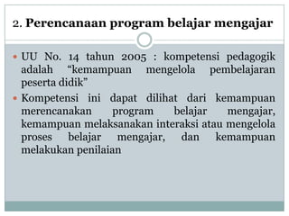 2. Perencanaan program belajar mengajar

 UU No. 14 tahun 2005 : kompetensi pedagogik
  adalah “kemampuan mengelola pembelajaran
  peserta didik”
 Kompetensi ini dapat dilihat dari kemampuan
  merencanakan      program  belajar    mengajar,
  kemampuan melaksanakan interaksi atau mengelola
  proses belajar mengajar, dan kemampuan
  melakukan penilaian
 