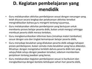 D. Kegiatan pembelajaran yang
                  mendidik
• Guru melaksanakan aktivitas pembelajaran sesuai dengan rancangan yang
  telah disusun secara lengkap dan pelaksanaan aktivitas tersebut
  mengindikasikan bahwa guru mengerti tentang tujuannya,
• Guru melaksanakan aktivitas pembelajaran yang bertujuan untuk
  membantu proses belajar peserta didik, bukan untuk menguji sehingga
  membuat peserta didik merasa tertekan,
• Guru mengkomunikasikan informasi baru (misalnya materi tambahan)
  sesuai dengan usia dan tingkat kemampuan belajar peserta didik,
• Guru menyikapi kesalahan yang dilakukan peserta didik sebagai tahapan
  proses pembelajaran, bukan semata‐mata kesalahan yang harus dikoreksi.
  Misalnya: dengan mengetahui terlebih dahulu peserta didik lain yang
  setuju/tidak setuju dengan jawaban tersebut, sebelum memberikan
  penjelasan tentang jawaban yang benar,
• Guru melaksanakan kegiatan pembelajaran sesuai isi kurikulum dan
  mengkaitkannya dengan konteks kehidupan sehari‐hari peserta didik,
 