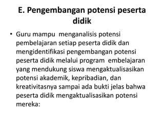 E. Pengembangan potensi peserta
              didik
• Guru mampu menganalisis potensi
  pembelajaran setiap peserta didik dan
  mengidentifikasi pengembangan potensi
  peserta didik melalui program embelajaran
  yang mendukung siswa mengaktualisasikan
  potensi akademik, kepribadian, dan
  kreativitasnya sampai ada bukti jelas bahwa
  peserta didik mengaktualisasikan potensi
  mereka:
 