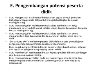 E. Pengembangan potensi peserta
                didik
• Guru menganalisis hasil belajar berdasarkan segala bentuk penilaian
  terhadap setiap peserta didik untuk mengetahui tingkat kemajuan
  masing‐masing.
• Guru merancang dan melaksanakan aktivitas pembelajaran yang
  mendorong peserta didik untuk belajar sesuai dengan kecakapan dan pola
  belajar masing‐masing.
• Guru merancang dan melaksanakan aktivitas pembelajaran untuk
  memunculkan daya kreativitas dan kemampuan berfikir kritis peserta
  didik.
• Guru secara aktif membantu peserta didik dalam proses pembelajaran
  dengan memberikan perhatian kepada setiap individu.
• Guru dapat mengidentifikasi dengan benar tentang bakat, minat, potensi,
  dan kesulitan belajar masing-masing peserta didik.
• Guru memberikan kesempatan belajar kepada peserta didik sesuai dengan
  cara belajarnya masing-masing.
• Guru memusatkan perhatian pada interaksi dengan peserta didik dan
  mendorongnya untuk memahami dan menggunakan informasi yang
  disampaikan
 