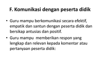 F. Komunikasi dengan peserta didik
• Guru mampu berkomunikasi secara efektif,
  empatik dan santun dengan peserta didik dan
  bersikap antusias dan positif.
• Guru mampu memberikan respon yang
  lengkap dan relevan kepada komentar atau
  pertanyaan peserta didik:
 