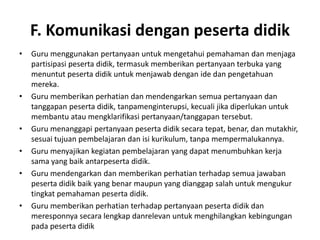 F. Komunikasi dengan peserta didik
•   Guru menggunakan pertanyaan untuk mengetahui pemahaman dan menjaga
    partisipasi peserta didik, termasuk memberikan pertanyaan terbuka yang
    menuntut peserta didik untuk menjawab dengan ide dan pengetahuan
    mereka.
•   Guru memberikan perhatian dan mendengarkan semua pertanyaan dan
    tanggapan peserta didik, tanpamenginterupsi, kecuali jika diperlukan untuk
    membantu atau mengklarifikasi pertanyaan/tanggapan tersebut.
•   Guru menanggapi pertanyaan peserta didik secara tepat, benar, dan mutakhir,
    sesuai tujuan pembelajaran dan isi kurikulum, tanpa mempermalukannya.
•   Guru menyajikan kegiatan pembelajaran yang dapat menumbuhkan kerja
    sama yang baik antarpeserta didik.
•   Guru mendengarkan dan memberikan perhatian terhadap semua jawaban
    peserta didik baik yang benar maupun yang dianggap salah untuk mengukur
    tingkat pemahaman peserta didik.
•   Guru memberikan perhatian terhadap pertanyaan peserta didik dan
    meresponnya secara lengkap danrelevan untuk menghilangkan kebingungan
    pada peserta didik
 