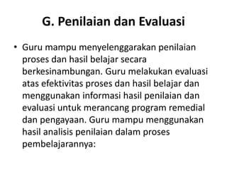 G. Penilaian dan Evaluasi
• Guru mampu menyelenggarakan penilaian
  proses dan hasil belajar secara
  berkesinambungan. Guru melakukan evaluasi
  atas efektivitas proses dan hasil belajar dan
  menggunakan informasi hasil penilaian dan
  evaluasi untuk merancang program remedial
  dan pengayaan. Guru mampu menggunakan
  hasil analisis penilaian dalam proses
  pembelajarannya:
 