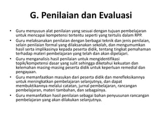 G. Penilaian dan Evaluasi
• Guru menyusun alat penilaian yang sesuai dengan tujuan pembelajaran
  untuk mencapai kompetensi tertentu seperti yang tertulis dalam RPP.
• Guru melaksanakan penilaian dengan berbagai teknik dan jenis penilaian,
  selain penilaian formal yang dilaksanakan sekolah, dan mengumumkan
  hasil serta implikasinya kepada peserta didik, tentang tingkat pemahaman
  terhadap materi pembelajaran yang telah dan akan dipelajari.
• Guru menganalisis hasil penilaian untuk mengidentifikasi
  topik/kompetensi dasar yang sulit sehingga diketahui kekuatan dan
  kelemahan masing‐masing peserta didik untuk keperluan remedial dan
  pengayaan.
• Guru memanfaatkan masukan dari peserta didik dan merefleksikannya
  untuk meningkatkan pembelajaran selanjutnya, dan dapat
  membuktikannya melalui catatan, jurnal pembelajaran, rancangan
  pembelajaran, materi tambahan, dan sebagainya.
• Guru memanfatkan hasil penilaian sebagai bahan penyusunan rancangan
  pembelajaran yang akan dilakukan selanjutnya.
 