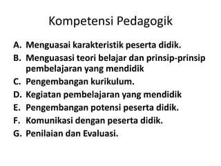 Kompetensi Pedagogik
A. Menguasai karakteristik peserta didik.
B. Menguasasi teori belajar dan prinsip‐prinsip
   pembelajaran yang mendidik
C. Pengembangan kurikulum.
D. Kegiatan pembelajaran yang mendidik
E. Pengembangan potensi peserta didik.
F. Komunikasi dengan peserta didik.
G. Penilaian dan Evaluasi.
 