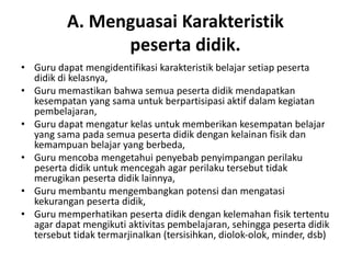 A. Menguasai Karakteristik
                peserta didik.
• Guru dapat mengidentifikasi karakteristik belajar setiap peserta
  didik di kelasnya,
• Guru memastikan bahwa semua peserta didik mendapatkan
  kesempatan yang sama untuk berpartisipasi aktif dalam kegiatan
  pembelajaran,
• Guru dapat mengatur kelas untuk memberikan kesempatan belajar
  yang sama pada semua peserta didik dengan kelainan fisik dan
  kemampuan belajar yang berbeda,
• Guru mencoba mengetahui penyebab penyimpangan perilaku
  peserta didik untuk mencegah agar perilaku tersebut tidak
  merugikan peserta didik lainnya,
• Guru membantu mengembangkan potensi dan mengatasi
  kekurangan peserta didik,
• Guru memperhatikan peserta didik dengan kelemahan fisik tertentu
  agar dapat mengikuti aktivitas pembelajaran, sehingga peserta didik
  tersebut tidak termarjinalkan (tersisihkan, diolok‐olok, minder, dsb)
 