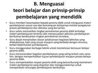 B. Menguasai
      teori belajar dan prinsip‐prinsip
       pembelajaran yang mendidik
• Guru memberi kesempatan kepada peserta didik untuk menguasai materi
  pembelajaran sesuai usia dan kemampuan belajarnya melalui pengaturan
  proses pembelajaran dan aktivitas yang bervariasi,
• Guru selalu memastikan tingkat pemahaman peserta didik terhadap
  materi pembelajaran tertentu dan menyesuaikan aktivitas pembelajaran
  berikutnya berdasarkan tingkat pemahaman tersebut,
• Guru dapat menjelaskan alasan pelaksanaan kegiatan/aktivitas yang
  dilakukannya, baik yang sesuai maupun yang berbeda dengan rencana,
  terkait keberhasilan pembelajaran,
• Guru menggunakan berbagai teknik untuk memotiviasi kemauan belajar
  peserta didik,
• Guru merencanakan kegiatan pembelajaran yang saling terkait satu sama
  lain, dengan memperhatikan tujuan pembelajaran maupun proses belajar
  peserta didik,
• Guru memperhatikan respon peserta didik yang belum/kurang memahami
  materi pembelajaran yang diajarkan dan menggunakannya untuk
  memperbaiki rancangan pembelajaran berikutnya.
 